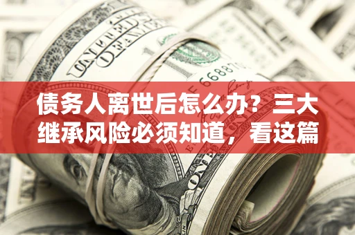 武汉债务人离世后怎么办？三大继承风险必须知道，看这篇就够了