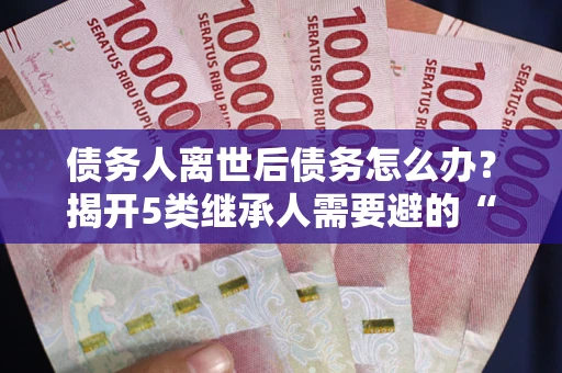 武汉债务人离世后债务怎么办？揭开5类继承人需要避的“坑”